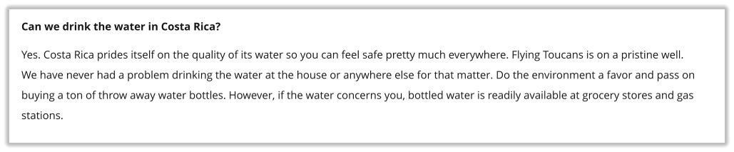 Can we drink the water in Costa Rica? Yes. Costa Rica prides itself on the quality of its water so you can feel safe pretty much everywhere. Flying Toucans is on a pristine well. We have never had a problem drinking the water at the house or anywhere else for that matter. Do the environment a favor and pass on buying a ton of throw away water bottles. However, if the water concerns you, bottled water is readily available at grocery stores and gas stations.