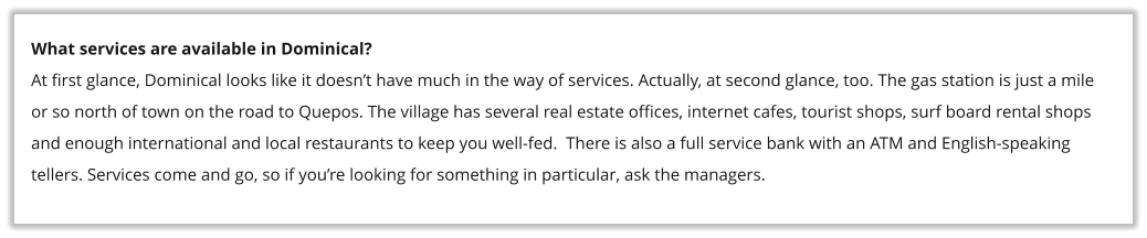 What services are available in Dominical? At first glance, Dominical looks like it doesn�t have much in the way of services. Actually, at second glance, too. The gas station is just a mile or so north of town on the road to Quepos. The village has several real estate offices, internet cafes, tourist shops, surf board rental shops and enough international and local restaurants to keep you well-fed.  There is also a full service bank with an ATM and English-speaking tellers. Services come and go, so if you�re looking for something in particular, ask the managers.