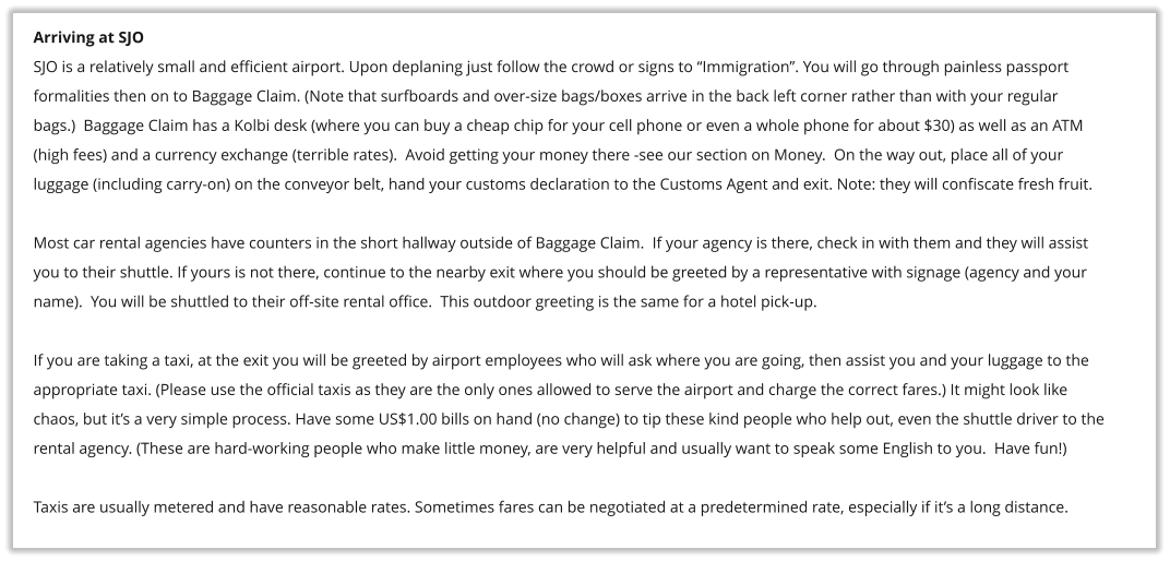 Arriving at SJO SJO is a relatively small and efficient airport. Upon deplaning just follow the crowd or signs to �Immigration�. You will go through painless passport  formalities then on to Baggage Claim. (Note that surfboards and over-size bags/boxes arrive in the back left corner rather than with your regular bags.)  Baggage Claim has a Kolbi desk (where you can buy a cheap chip for your cell phone or even a whole phone for about $30) as well as an ATM (high fees) and a currency exchange (terrible rates).  Avoid getting your money there -see our section on Money.  On the way out, place all of your  luggage (including carry-on) on the conveyor belt, hand your customs declaration to the Customs Agent and exit. Note: they will confiscate fresh fruit.   Most car rental agencies have counters in the short hallway outside of Baggage Claim.  If your agency is there, check in with them and they will assist  you to their shuttle. If yours is not there, continue to the nearby exit where you should be greeted by a representative with signage (agency and your  name).  You will be shuttled to their off-site rental office.  This outdoor greeting is the same for a hotel pick-up.  If you are taking a taxi, at the exit you will be greeted by airport employees who will ask where you are going, then assist you and your luggage to the  appropriate taxi. (Please use the official taxis as they are the only ones allowed to serve the airport and charge the correct fares.) It might look like chaos, but it�s a very simple process. Have some US$1.00 bills on hand (no change) to tip these kind people who help out, even the shuttle driver to the rental agency. (These are hard-working people who make little money, are very helpful and usually want to speak some English to you.  Have fun!)  Taxis are usually metered and have reasonable rates. Sometimes fares can be negotiated at a predetermined rate, especially if it�s a long distance.
