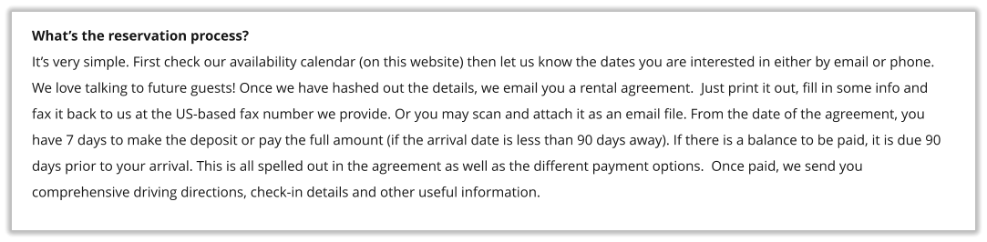 What�s the reservation process? It�s very simple. First check our availability calendar (on this website) then let us know the dates you are interested in either by email or phone. We love talking to future guests! Once we have hashed out the details, we email you a rental agreement.  Just print it out, fill in some info and fax it back to us at the US-based fax number we provide. Or you may scan and attach it as an email file. From the date of the agreement, you have 7 days to make the deposit or pay the full amount (if the arrival date is less than 90 days away). If there is a balance to be paid, it is due 90 days prior to your arrival. This is all spelled out in the agreement as well as the different payment options.  Once paid, we send you comprehensive driving directions, check-in details and other useful information.