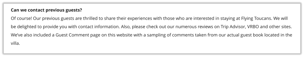 Can we contact previous guests? Of course! Our previous guests are thrilled to share their experiences with those who are interested in staying at Flying Toucans. We will be delighted to provide you with contact information. Also, please check out our numerous reviews on Trip Advisor, VRBO and other sites. We�ve also included a Guest Comment page on this website with a sampling of comments taken from our actual guest book located in the villa.