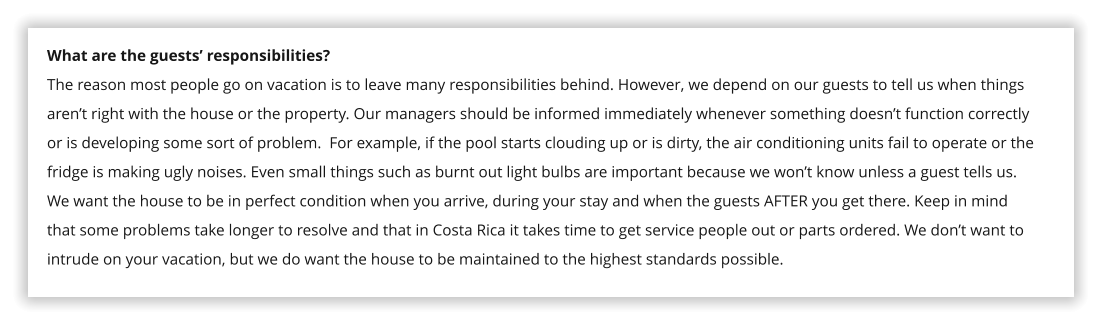What are the guests� responsibilities? The reason most people go on vacation is to leave many responsibilities behind. However, we depend on our guests to tell us when things aren�t right with the house or the property. Our managers should be informed immediately whenever something doesn�t function correctly or is developing some sort of problem.  For example, if the pool starts clouding up or is dirty, the air conditioning units fail to operate or the fridge is making ugly noises. Even small things such as burnt out light bulbs are important because we won�t know unless a guest tells us. We want the house to be in perfect condition when you arrive, during your stay and when the guests AFTER you get there. Keep in mind that some problems take longer to resolve and that in Costa Rica it takes time to get service people out or parts ordered. We don�t want to intrude on your vacation, but we do want the house to be maintained to the highest standards possible.