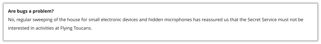 Are bugs a problem? No, regular sweeping of the house for small electronic devices and hidden microphones has reassured us that the Secret Service must not be interested in activities at Flying Toucans.