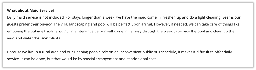 What about Maid Service? Daily maid service is not included. For stays longer than a week, we have the maid come in, freshen up and do a light cleaning. Seems our guests prefer their privacy. The villa, landscaping and pool will be perfect upon arrival. However, if needed, we can take care of things like emptying the outside trash cans. Our maintenance person will come in halfway through the week to service the pool and clean up the yard and water the lawn/plants.  Because we live in a rural area and our cleaning people rely on an inconvenient public bus schedule, it makes it difficult to offer daily service. It can be done, but that would be by special arrangement and at additional cost.