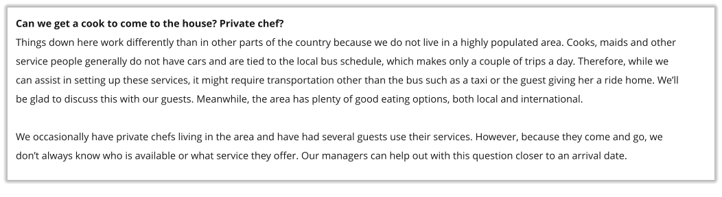 Can we get a cook to come to the house? Private chef? Things down here work differently than in other parts of the country because we do not live in a highly populated area. Cooks, maids and other service people generally do not have cars and are tied to the local bus schedule, which makes only a couple of trips a day. Therefore, while we can assist in setting up these services, it might require transportation other than the bus such as a taxi or the guest giving her a ride home. We�ll be glad to discuss this with our guests. Meanwhile, the area has plenty of good eating options, both local and international.  We occasionally have private chefs living in the area and have had several guests use their services. However, because they come and go, we don�t always know who is available or what service they offer. Our managers can help out with this question closer to an arrival date.