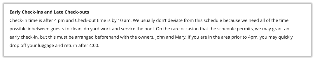 Early Check-ins and Late Check-outs Check-in time is after 4 pm and Check-out time is by 10 am. We usually don�t deviate from this schedule because we need all of the time possible inbetween guests to clean, do yard work and service the pool. On the rare occasion that the schedule permits, we may grant an early check-in, but this must be arranged beforehand with the owners, John and Mary. If you are in the area prior to 4pm, you may quickly drop off your luggage and return after 4:00.