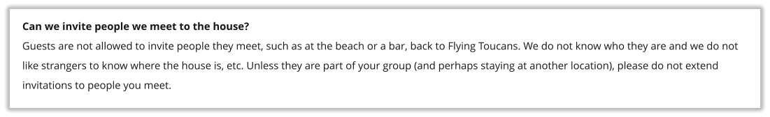 Can we invite people we meet to the house? Guests are not allowed to invite people they meet, such as at the beach or a bar, back to Flying Toucans. We do not know who they are and we do not like strangers to know where the house is, etc. Unless they are part of your group (and perhaps staying at another location), please do not extend invitations to people you meet.