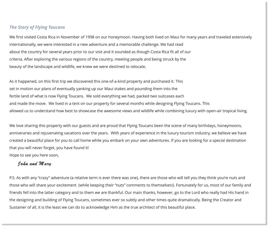 The Story of Flying Toucans We first visited Costa Rica in November of 1998 on our honeymoon. Having both lived on Maui for many years and traveled extensively internationally, we were interested in a new adventure and a memorable challenge. We had read about the country for several years prior to our visit and it sounded as though Costa Rica fit all of our criteria. After exploring the various regions of the country, meeting people and being struck by the beauty of the landscape and wildlife, we knew we were destined to relocate.  As it happened, on this first trip we discovered this one-of-a-kind property and purchased it. This set in motion our plans of eventually yanking up our Maui stakes and pounding them into the fertile land of what is now Flying Toucans.  We sold everything we had, packed two suitcases each and made the move.  We lived in a tent on our property for several months while designing Flying Toucans. This allowed us to understand how best to showcase the awesome views and wildlife while combining luxury with open-air tropical living.  We love sharing this property with our guests and are proud that Flying Toucans been the scene of many birthdays, honeymoons, anniveraries and rejuvenating vacations over the years.  With years of experience in the luxury tourism industry, we believe we have created a beautiful place for you to call home while you embark on your own adventures. If you are looking for a special destination that you will never forget, you have found it! Hope to see you here soon,       John and Mary   P.S. As with any �crazy� adventure (a relative term is ever there was one), there are those who will tell you they think you�re nuts and those who will share your excitement  (while keeping their �nuts� comments to themselves!). Fortunately for us, most of our family and friends fell into the latter category and to them we are thankful. Our main thanks, however, go to the Lord who really had His hand in the designing and building of Flying Toucans, sometimes ever so subtly and other times quite dramatically. Being the Creator and Sustainer of all, it is the least we can do to acknowledge Him as the true architect of this beautiful place.